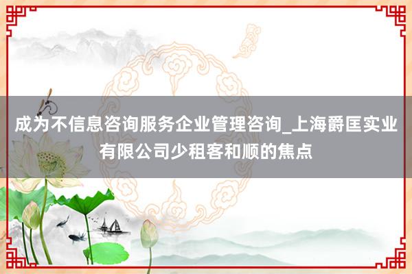 成为不信息咨询服务企业管理咨询_上海爵匡实业有限公司少租客和顺的焦点